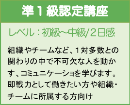 レベル：初級〜中級／２日間
組織やチームなど、１対多数との関わりの中で不可欠な人を動かす、コミュニケーショを学びます。即戦力として働きたい方や組織・チームに所属する方向け